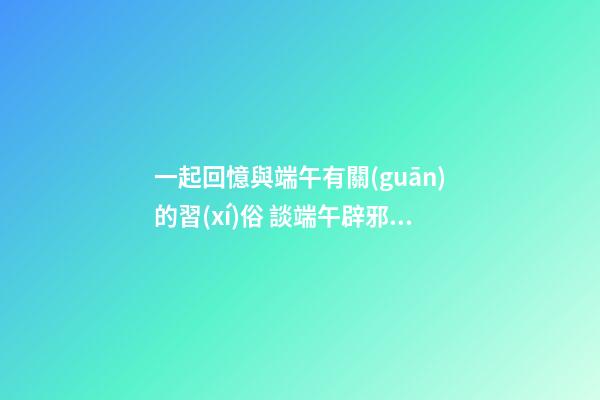 一起回憶與端午有關(guān)的習(xí)俗 談端午辟邪風(fēng)水，讓家人從此風(fēng)調(diào)雨順